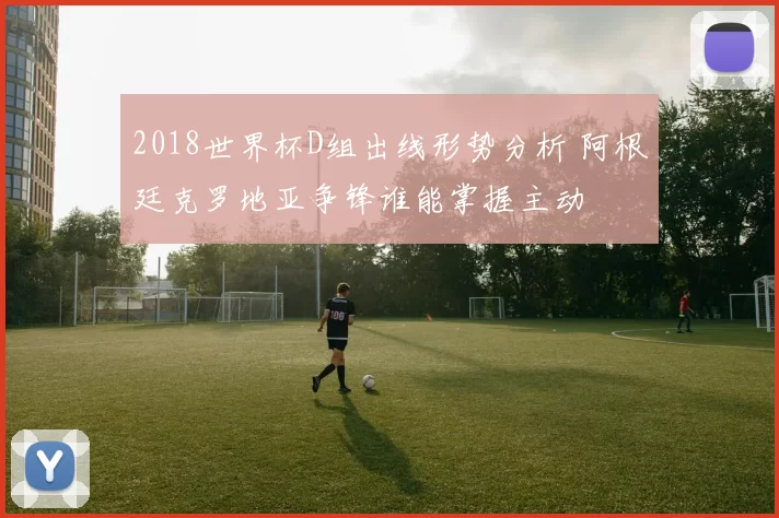2018世界杯D组出线形势分析 阿根廷克罗地亚争锋谁能掌握主动