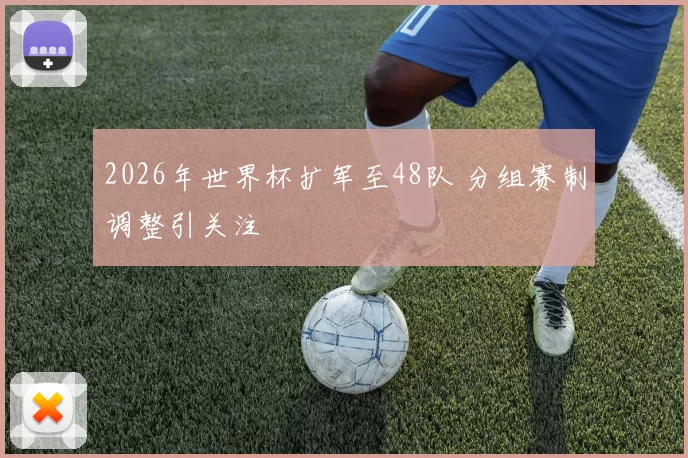 2026年世界杯扩军至48队 分组赛制调整引关注