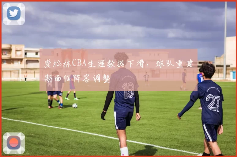 龚松林CBA生涯数据下滑，球队重建期面临阵容调整