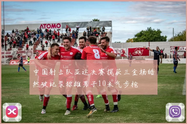 中国射击队亚运决赛揽获三金杨皓然破纪录称雄男子10米气步枪