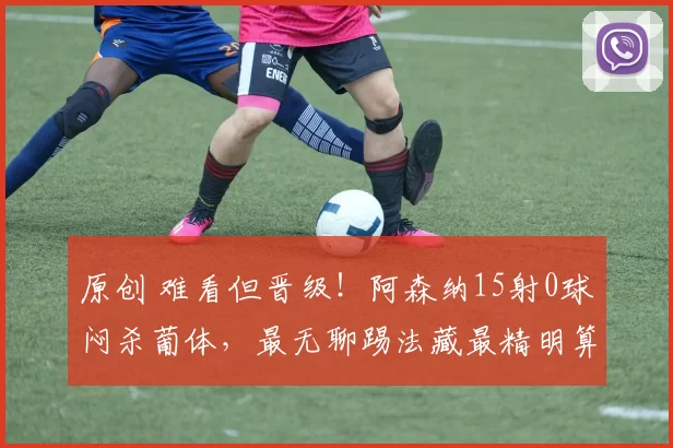 原创 难看但晋级！阿森纳15射0球闷杀葡体，最无聊踢法藏最精明算计！