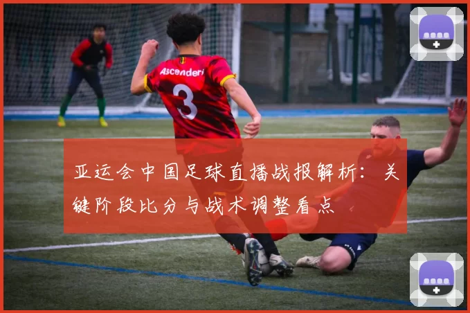 亚运会中国足球直播战报解析:关键阶段比分与战术调整看点