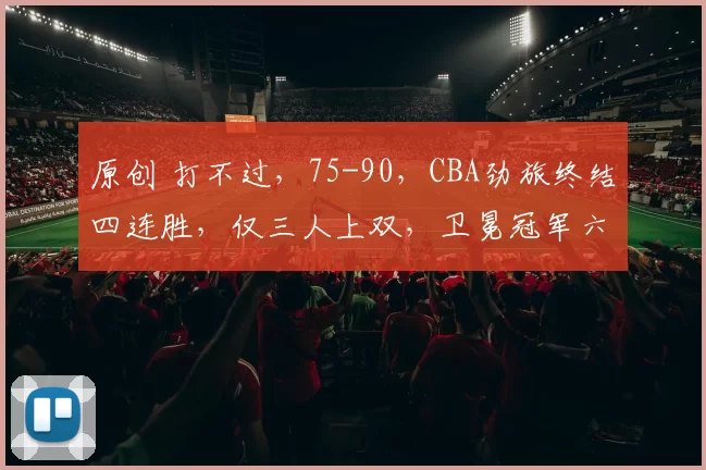 原创 打不过，75-90，CBA劲旅终结四连胜，仅三人上双，卫冕冠军六连胜