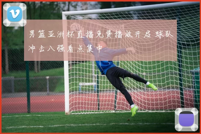 男篮亚洲杯直播免费播放开启 球队冲击八强看点集中