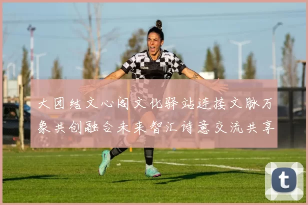 大团结文心阁文化驿站连接文脉万象共创融合未来智汇诗意交流共享发展