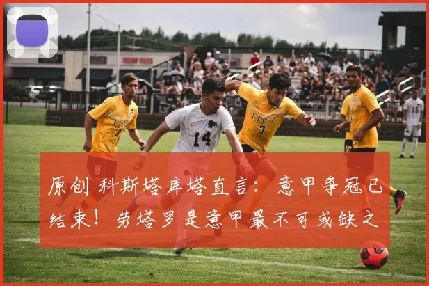 原创 科斯塔库塔直言:意甲争冠已结束!劳塔罗是意甲最不可或缺之人