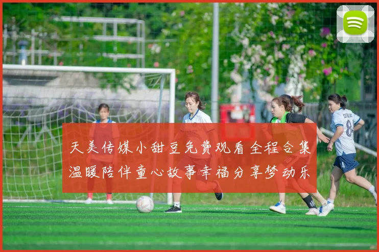 天美传媒小甜豆免费观看全程合集温暖陪伴童心故事幸福分享梦动乐