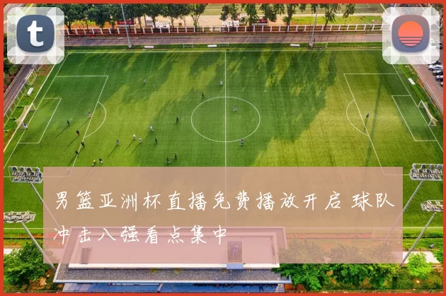 男篮亚洲杯直播免费播放开启 球队冲击八强看点集中