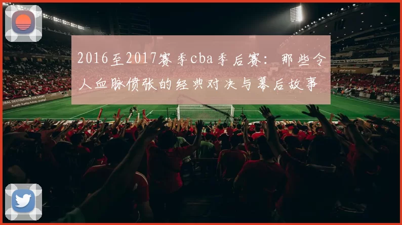 2016至2017赛季cba季后赛:那些令人血脉偾张的经典对决与幕后故事