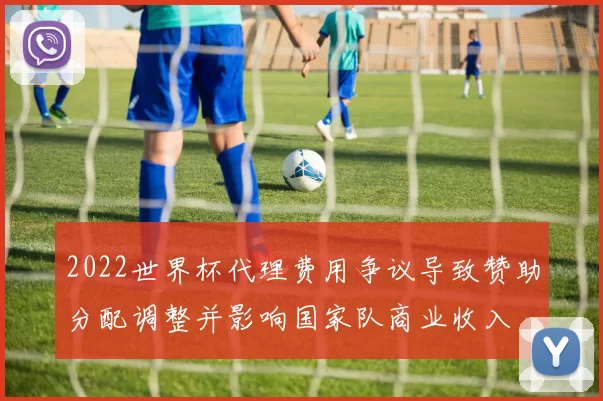 2022世界杯代理费用争议导致赞助分配调整并影响国家队商业收入