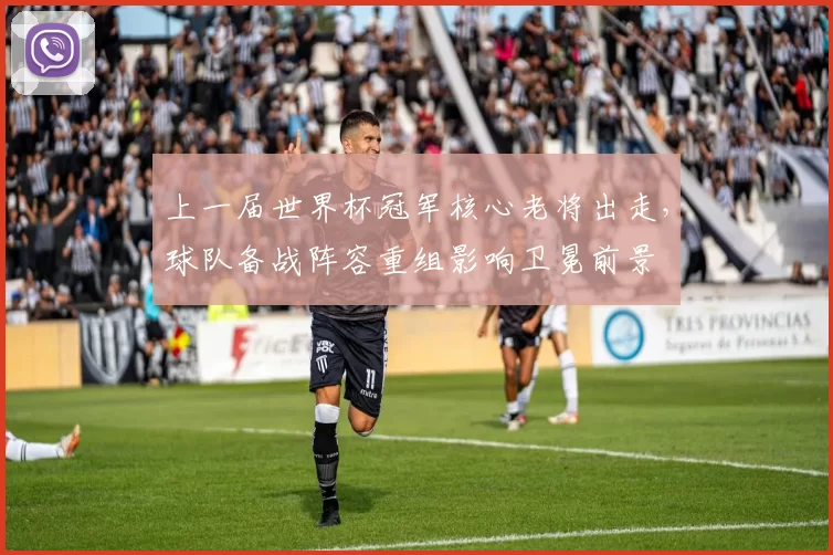 上一届世界杯冠军核心老将出走,球队备战阵容重组影响卫冕前景