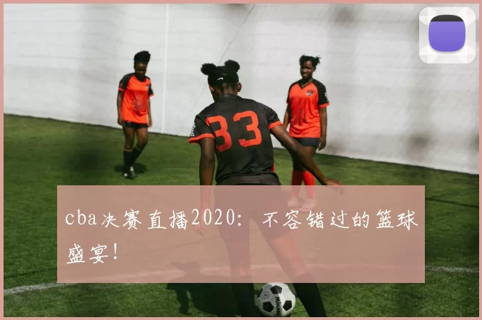 cba决赛直播2020：不容错过的篮球盛宴！