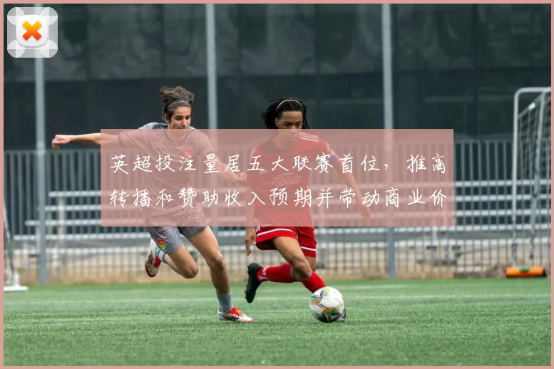 英超投注量居五大联赛首位，推高转播和赞助收入预期并带动商业价值评估