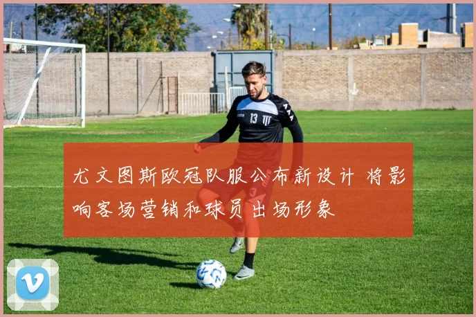 尤文图斯欧冠队服公布新设计 将影响客场营销和球员出场形象