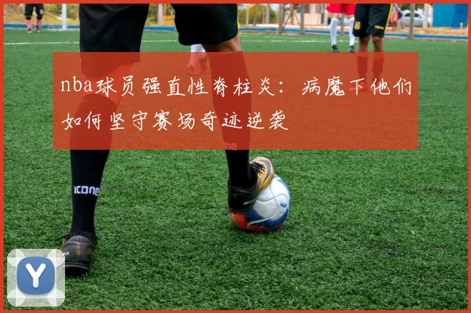 nba球员强直性脊柱炎：病魔下他们如何坚守赛场奇迹逆袭