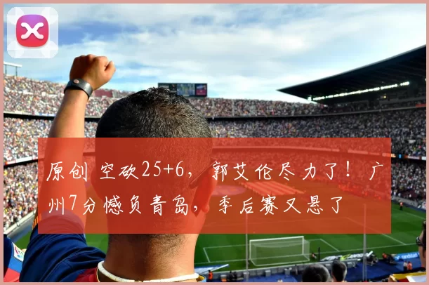 原创 空砍25+6,郭艾伦尽力了!广州7分憾负青岛,季后赛又悬了