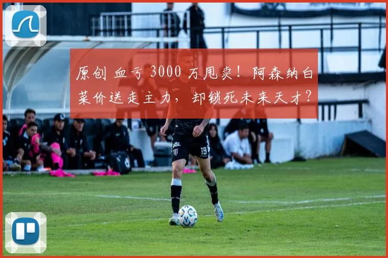 原创 血亏 3000 万甩卖！阿森纳白菜价送走主力，却锁死未来天才？