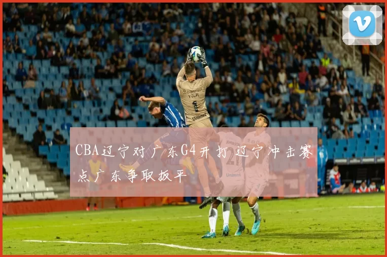 CBA辽宁对广东G4开打 辽宁冲击赛点广东争取扳平