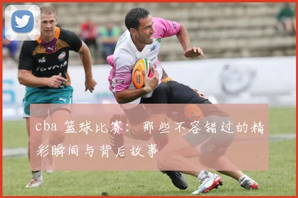 cba 篮球比赛:那些不容错过的精彩瞬间与背后故事