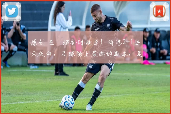 原创 王燊超补时绝杀!海港2-1逆天改命,足球场上最燃的剧本,是永不言弃!