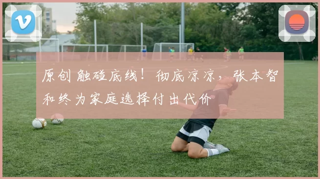 原创 触碰底线！彻底凉凉，张本智和终为家庭选择付出代价