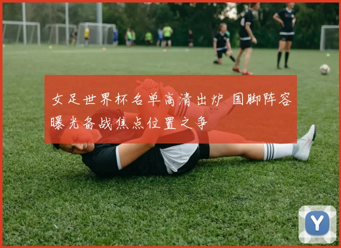 女足世界杯名单高清出炉 国脚阵容曝光备战焦点位置之争