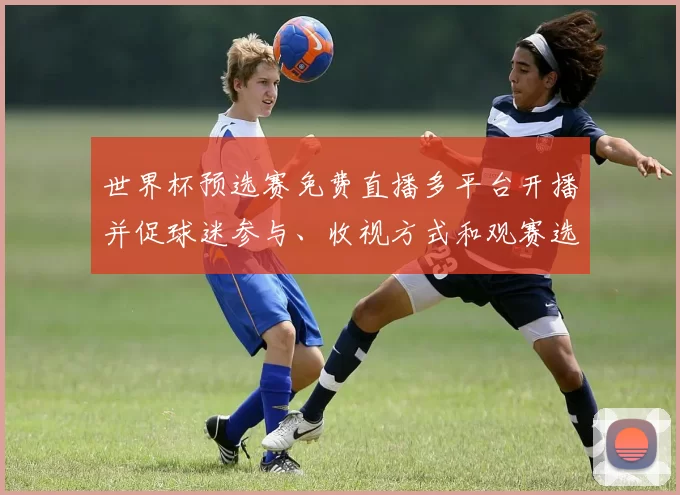 世界杯预选赛免费直播多平台开播并促球迷参与、收视方式和观赛选择增加