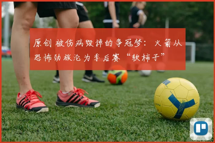 原创 被伤病毁掉的争冠梦:火箭从恐怖劲旅沦为季后赛“软柿子”