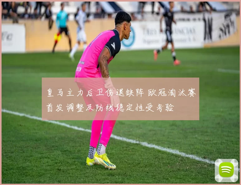 皇马主力后卫伤退缺阵 欧冠淘汰赛首发调整及防线稳定性受考验