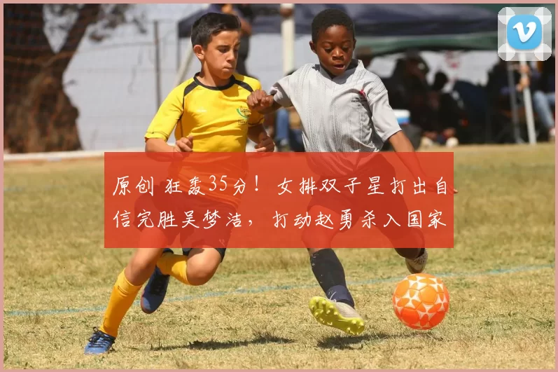 原创 狂轰35分！女排双子星打出自信完胜吴梦洁，打动赵勇杀入国家队？