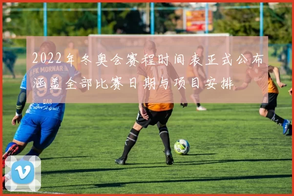 2022年冬奥会赛程时间表正式公布涵盖全部比赛日期与项目安排