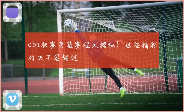 cba联赛男篮赛程大揭秘!这些精彩对决不容错过