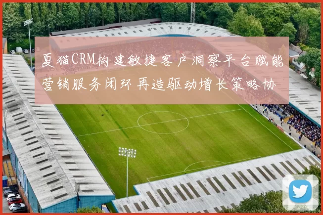 夏猫CRM构建敏捷客户洞察平台赋能营销服务闭环再造驱动增长策略协同智能