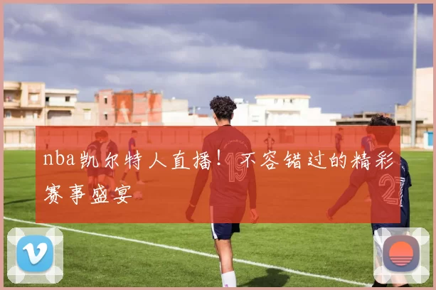 nba凯尔特人直播!不容错过的精彩赛事盛宴