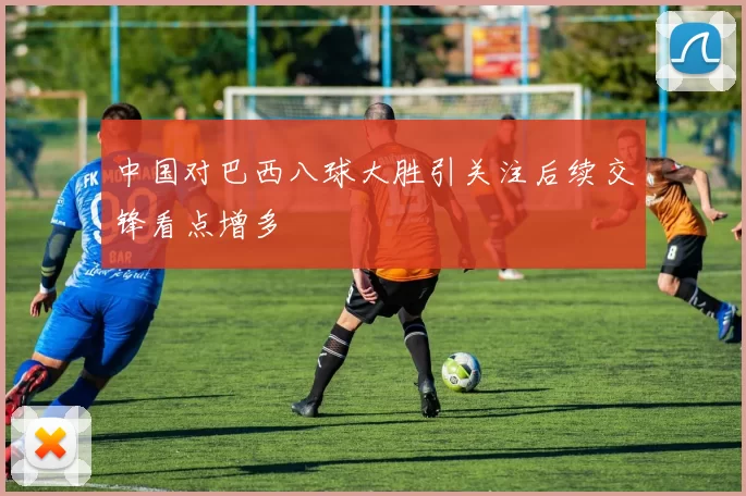 中国对巴西八球大胜引关注后续交锋看点增多