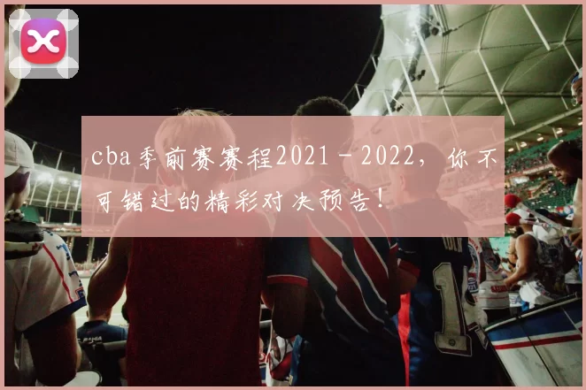cba季前赛赛程2021 - 2022，你不可错过的精彩对决预告！