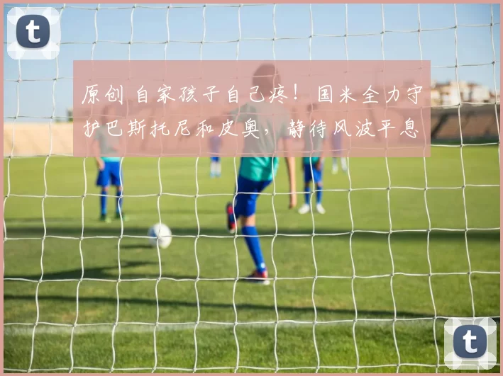 原创 自家孩子自己疼!国米全力守护巴斯托尼和皮奥,静待风波平息