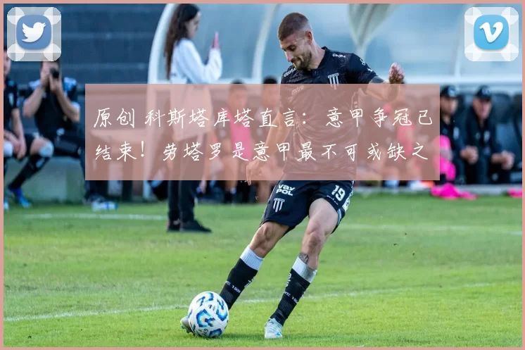 原创 科斯塔库塔直言：意甲争冠已结束！劳塔罗是意甲最不可或缺之人