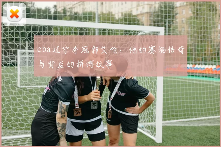 cba辽宁夺冠郭艾伦，他的赛场传奇与背后的拼搏故事