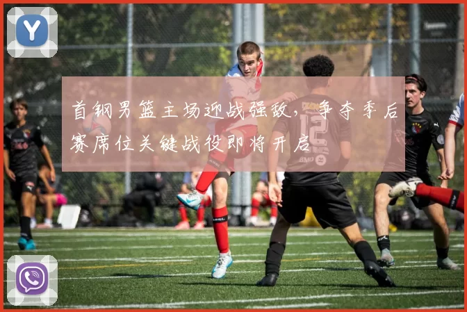 首钢男篮主场迎战强敌，争夺季后赛席位关键战役即将开启