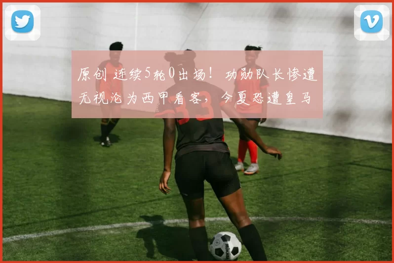 原创 连续5轮0出场!功勋队长惨遭无视沦为西甲看客,今夏恐遭皇马抛弃