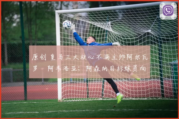 原创 皇马三大核心不满主帅阿尔瓦罗・阿韦洛亚;阿森纳目标球员向球队下达 “离队最后通牒”