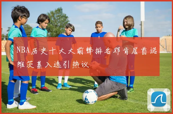 NBA历史十大大前锋排名邓肯居首诺维茨基入选引热议