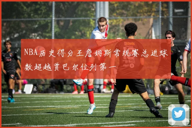 NBA历史得分王詹姆斯常规赛总进球数超越贾巴尔位列第一