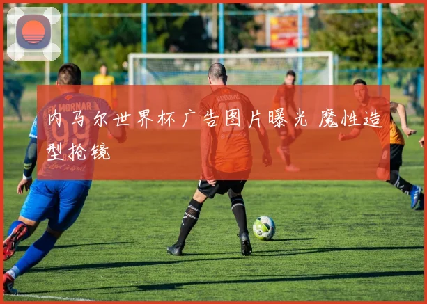 内马尔世界杯广告图片曝光 魔性造型抢镜
