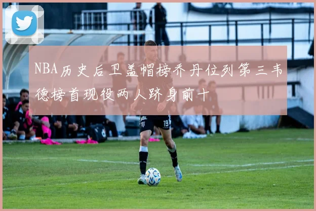 NBA历史后卫盖帽榜乔丹位列第三韦德榜首现役两人跻身前十