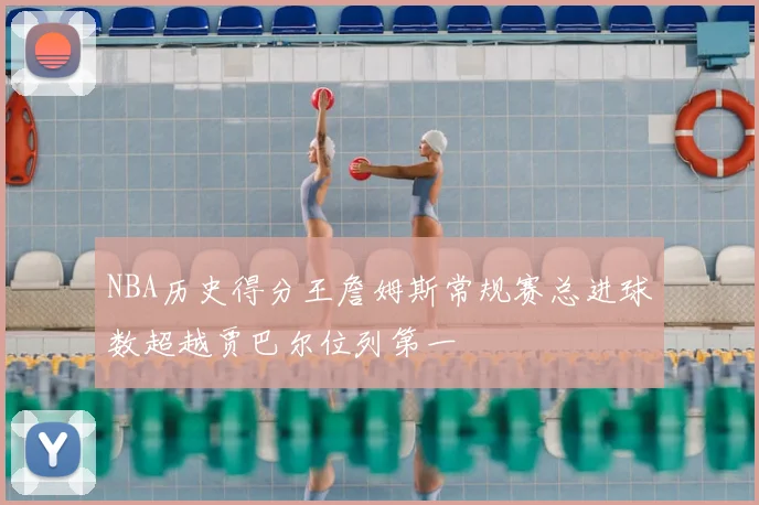 NBA历史得分王詹姆斯常规赛总进球数超越贾巴尔位列第一