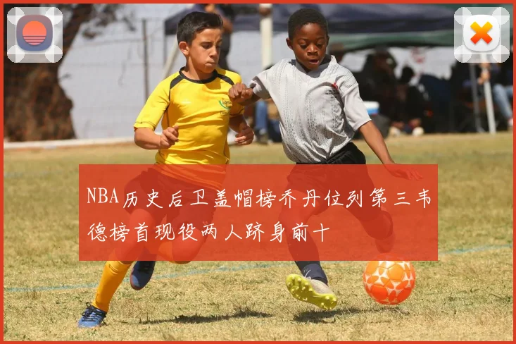 NBA历史后卫盖帽榜乔丹位列第三韦德榜首现役两人跻身前十