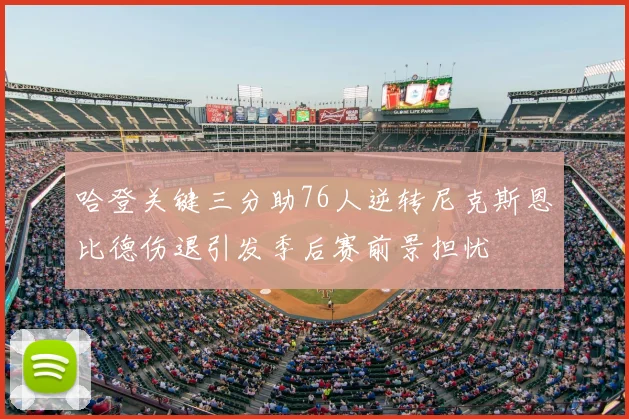 哈登关键三分助76人逆转尼克斯恩比德伤退引发季后赛前景担忧